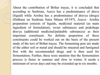 About the contribution of Brihat trayee, it is concluded that
according to Sushruta, Asava has a predominance of drava
(liquid) while Arishta has a predominance of dravya (drugs)
(Dalhana on Sushruta Sutra Sthana 45/197). Asava– Arishta
preparation consists of liquids, medicinal material (as main
ingredient of formulation), sweet substances and prakshepa
dravya (additional medicinal/palatable substances) as their
important constituent. No definite proportion of these
constituents could be worked out on the basis of the present
study of the text of Brihat trayee. The fermenting pots are made
of the either soil or metal and should be smeared and fumigated
first with the recommended drugs and is then used for
fermentation. Further, these texts mention that the fermentation
process is faster in summer and slow in winter. It needs a
minimum of seven days and may be extended up to six months.
 
