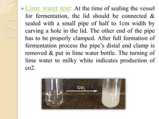 Lime water test: At the time of sealing the vessel
for fermentation, the lid should be connected &
sealed with a small pipe of half to 1cm width by
carving a hole in the lid. The other end of the pipe
has to be properly clamped. After full formation of
fermentation process the pipe’s distal end clamp is
removed & put in lime water bottle. The turning of
lime water to milky white indicates production of
co2.
 