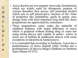  Asava &arista are two popular Ayurvedic formulations
which are widely used for therapeutic purpose of
various disorders they posses self generated alcohol
which acts as self preservative. because of the virtue
of properties like palatability, quick in action, easy
dosage form with most important long shelf life, these
preparations are appreciated by consumers.
 These preparations come under the umbrella of
sandhana kalpana, with major difference in asava
which is prepared without boiling drug in water but
using mridu dravya and volatile in nature where in
arista use of kathina & madhyama dravya with some
exceptions in takrarista & kumaryasava.
 It is concluded that according to Sushruta, Asava has a
predominance of drava (liquid) while Arishta has a
predominance of dravya (drugs) (Dalhana on Sushruta
Sutra Sthana 45/197).
C
O
N
C
L
U
S
I
O
n
 