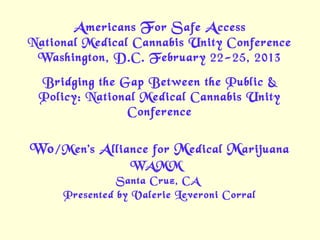 A mericans F or S afe A ccess
National Medical Cannabis Unity Conference
 Washington, D.C. February 22-25, 2013
 Bridging the Gap Between the Public &
 Policy: National Medical Cannabis Unity
               Conference


Wo /Men’s A lliance for M edical M arijuana
                 WAMM
               Santa Cruz, CA
     Presented by Valerie Leveroni Corral
 