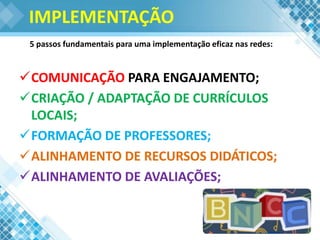IMPLEMENTAÇÃO
COMUNICAÇÃO PARA ENGAJAMENTO;
CRIAÇÃO / ADAPTAÇÃO DE CURRÍCULOS
LOCAIS;
FORMAÇÃO DE PROFESSORES;
ALINHAMENTO DE RECURSOS DIDÁTICOS;
ALINHAMENTO DE AVALIAÇÕES;
5 passos fundamentais para uma implementação eficaz nas redes:
 
