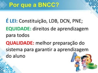 Por que a BNCC?
É LEI: Constituição, LDB, DCN, PNE;
EQUIDADE: direitos de aprendizagem
para todos
QUALIDADE: melhor preparação do
sistema para garantir a aprendizagem
do aluno
 