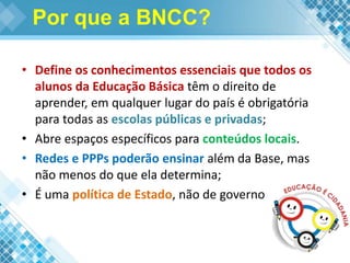 Por que a BNCC?
• Define os conhecimentos essenciais que todos os
alunos da Educação Básica têm o direito de
aprender, em qualquer lugar do país é obrigatória
para todas as escolas públicas e privadas;
• Abre espaços específicos para conteúdos locais.
• Redes e PPPs poderão ensinar além da Base, mas
não menos do que ela determina;
• É uma política de Estado, não de governo
 