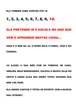 ELA TAMBEM SABE CONTAR ATÉ 10.
1, 2, 3, 4, 5, 6, 7, 8, 9, 10.
ELA PRETENDE IR À ESCOLA NO ANO QUE
VEM E APRENDER MUITAS COISA...
ESSA E A MÃE DA JU, O NOME DELA E CAROL, COM C NO
COMEÇO,
JU AJUDA A SUA MÃE COM AS TAREFAS DE CASA,
ARRUMA SEUS BRINQUEDOS, COLOCA A ROUPA SUJA NO
CESTO E AINDA OLHA SEU IRMÃO TETEU QUANDO SUA
MÃE LHE PEDE.
ELA ADORA CANTAR E TETEU SE DIVERTE COM A MUSICA
DAS LETRAS!!!
 