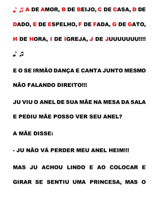 ♪ ♫ A DE AMOR, B DE BEIJO, C DE CASA, D DE
DADO, E DE ESPELHO, F DE FADA, G DE GATO,
H DE HORA, I DE IGREJA, J DE JUUUUUUU!!!!
♪ ♫
E O SE IRMÃO DANÇA E CANTA JUNTO MESMO
NÃO FALANDO DIREITO!!!
JU VIU O ANEL DE SUA MÃE NA MESA DA SALA
E PEDIU MÃE POSSO VER SEU ANEL?
A MÃE DISSE:
- JU NÃO VÁ PERDER MEU ANEL HEIM!!!
MAS JU ACHOU LINDO E AO COLOCAR E
GIRAR SE SENTIU UMA PRINCESA, MAS O
 