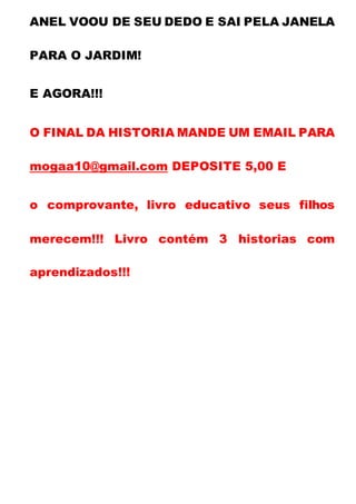 ANEL VOOU DE SEU DEDO E SAI PELA JANELA
PARA O JARDIM!
E AGORA!!!
O FINAL DA HISTORIA MANDE UM EMAIL PARA
mogaa10@gmail.com DEPOSITE 5,00 E
o comprovante, livro educativo seus filhos
merecem!!! Livro contém 3 historias com
aprendizados!!!
 