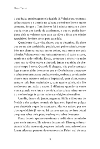 14
Mark Twain
o que fazia, eu não aguentei e fugi de lá. Voltei a usar os meus
velhos trapos e a dormir na cabana e senti-me livre e muito
contente. Só que o Tom Sawyer foi à minha procura e disse
que ia criar um bando de assaltantes, e que eu podia fazer
parte dele se voltasse para casa da viúva e fosse um miúdo
respeitável. Por isso, voltei para casa dela.
Quando me viu, a viúva chorou que se desunhou. Ela disse
que eu era um cordeirinho perdido, um pobre coitado, e tam-
bém me chamou muitas outras coisas, mas nunca me quis
ofender. Voltou a vestir-me roupas novas e eu só suava e suava,
sentia-me todo tolhido. Então, começou a repetir-se tudo
outra vez. A viúva tocava a sineta do jantar e eu tinha de che-
gar a tempo à mesa. Quando lá chegava, não podia começar
logo a comer, tinha de esperar que a viúva baixasse um pouco
a cabeça e murmurasse qualquer coisa, embora a comida não
tivesse mau aspeto e estivesse impecável, quer dizer, estava
sempre tudo bem cozinhado e, com aquele paleio, não lhe
melhorava em nada o sabor. É diferente quando se come
numa gamela e se junta a comida, aí as coisas misturam-se
e o molho chega às partes todas e a refeição sabe melhor.
Um dia, depois do jantar, pegou na Bíblia e falou-me de
Moisés e dos caniços no meio da água e eu fiquei em pulgas
para descobrir o que lhe aconteceu. Mas ela acabou por me
dizer que Moisés já morreu há bastante tempo, por isso, deixei
de querer saber dele, porque não quero saber de mortos.
Poucodepois,apeteceu-mefumarepediàviúvapermissão
para me ir embora. Ela não me deixou sair. Disse que fumar
era um hábito mau e sujo, e que eu tinha de tentar não voltar a
fumar. Algumas pessoas são mesmo assim. Falam mal de uma
As Aventuras de Huckleberry Finn.indd 14 23/05/2018 13:00
 