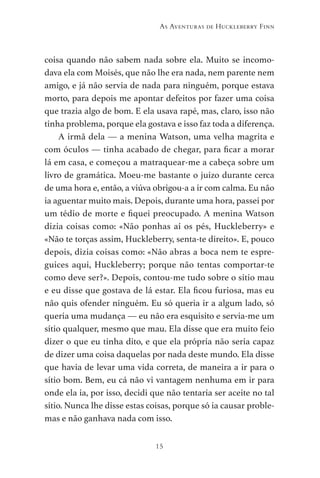 15
As Aventuras de Huckleberry Finn
coisa quando não sabem nada sobre ela. Muito se incomo-
dava ela com Moisés, que não lhe era nada, nem parente nem
amigo, e já não servia de nada para ninguém, porque estava
morto, para depois me apontar defeitos por fazer uma coisa
que trazia algo de bom. E ela usava rapé, mas, claro, isso não
tinha problema, porque ela gostava e isso faz toda a diferença.
A irmã dela — a menina Watson, uma velha magrita e
com óculos — tinha acabado de chegar, para ficar a morar
lá em casa, e começou a matraquear-me a cabeça sobre um
livro de gramática. Moeu-me bastante o juízo durante cerca
de uma hora e, então, a viúva obrigou-a a ir com calma. Eu não
ia aguentar muito mais. Depois, durante uma hora, passei por
um tédio de morte e fiquei preocupado. A menina Watson
dizia coisas como: «Não ponhas aí os pés, Huckleberry» e
«Não te torças assim, Huckleberry, senta-te direito». E, pouco
depois, dizia coisas como: «Não abras a boca nem te espre-
guices aqui, Huckleberry; porque não tentas comportar-te
como deve ser?». Depois, contou-me tudo sobre o sítio mau
e eu disse que gostava de lá estar. Ela ficou furiosa, mas eu
não quis ofender ninguém. Eu só queria ir a algum lado, só
queria uma mudança — eu não era esquisito e servia-me um
sítio qualquer, mesmo que mau. Ela disse que era muito feio
dizer o que eu tinha dito, e que ela própria não seria capaz
de dizer uma coisa daquelas por nada deste mundo. Ela disse
que havia de levar uma vida correta, de maneira a ir para o
sítio bom. Bem, eu cá não vi vantagem nenhuma em ir para
onde ela ia, por isso, decidi que não tentaria ser aceite no tal
sítio. Nunca lhe disse estas coisas, porque só ia causar proble-
mas e não ganhava nada com isso.
As Aventuras de Huckleberry Finn.indd 15 23/05/2018 13:00
 