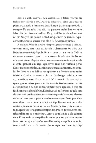 16
Mark Twain
Mas ela entusiasmou-se e continuou a falar, contou-me
tudo sobre o sítio bom. Disse que nesse tal sítio uma pessoa
passa o dia todo a cantar e a tocar harpa, para sempre e todo o
sempre. De maneira que não me pareceu muito interessante.
Mas não lhe disse nada disso. Perguntei-lhe se ela achava que
o Tom Sawyer iria para lá e ela disse que nem pensar. Eu fiquei
contente, porque queria que ele e eu ficássemos juntos.
A menina Watson estava sempre a pegar comigo e tornou-
-se cansativo, senti-me só. Por fim, chamaram os criados e
fizeram as orações; depois, foram todos para a cama. Subi as
escadas até ao meu quarto com um coto de vela na mão. Pousei
a vela na mesa. Depois, sentei-me numa cadeira junto à janela
e tentei pensar em algo agradável, mas não valeu a pena.
Senti-me tão sozinho, que me apeteceu estar morto. As estre-
las brilhavam e as folhas rodopiavam na floresta com muita
tristeza. Ouvi uma coruja piar muito longe, avisando que
alguém tinha morrido, e um noitibó e um cão choraram por-
que alguém estava para morrer, o vento tentou sussurrar-me
alguma coisa e eu não consegui perceber o que era, o que me
fez ficar cheio de calafrios. Depois, ouvi na floresta aquele tipo
de som que um fantasma faz quando quer falar sobre alguma
coisa em que está a pensar e não se consegue fazer perceber
nem descansar como deve ser na sepultura e tem de andar
nestas andanças todas as noites. Senti-me tão triste e assus-
tado, que quis ter alguma companhia. Pouco depois, uma ara-
nha subiu-me ao ombro e eu varri-a com a mão e ela caiu na
vela. Ficou toda encarquilhada antes que me pudesse mexer.
Não precisei que ninguém me dissesse que aquilo era muito
mau sinal e me ia dar azar. Como fiquei com medo, despi
As Aventuras de Huckleberry Finn.indd 16 23/05/2018 13:00
 