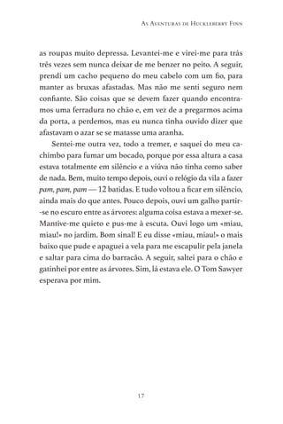 17
As Aventuras de Huckleberry Finn
as roupas muito depressa. Levantei-me e virei-me para trás
três vezes sem nunca deixar de me benzer no peito. A seguir,
prendi um cacho pequeno do meu cabelo com um fio, para
manter as bruxas afastadas. Mas não me senti seguro nem
confiante. São coisas que se devem fazer quando encontra-
mos uma ferradura no chão e, em vez de a pregarmos acima
da porta, a perdemos, mas eu nunca tinha ouvido dizer que
afastavam o azar se se matasse uma aranha.
Sentei-me outra vez, todo a tremer, e saquei do meu ca-
chimbo para fumar um bocado, porque por essa altura a casa
estava totalmente em silêncio e a viúva não tinha como saber
de nada. Bem, muito tempo depois, ouvi o relógio da vila a fazer
pam, pam, pam — 12 batidas. E tudo voltou a ficar em silêncio,
ainda mais do que antes. Pouco depois, ouvi um galho partir-
-se no escuro entre as árvores: alguma coisa estava a mexer-se.
Mantive-me quieto e pus-me à escuta. Ouvi logo um «miau,
miau!» no jardim. Bom sinal! E eu disse «miau, miau!» o mais
baixo que pude e apaguei a vela para me escapulir pela janela
e saltar para cima do barracão. A seguir, saltei para o chão e
gatinhei por entre as árvores. Sim, lá estava ele. O Tom Sawyer
esperava por mim.
As Aventuras de Huckleberry Finn.indd 17 23/05/2018 13:00
 