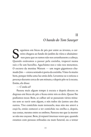 18
II
O bando do Tom Sawyer
S
eguimos em bicos de pés por entre as árvores, o car-
reiro chegava ao fundo do jardim da viúva e abaixámo-
-nos para que os ramos não nos arranhassem a cabeça.
Quando estávamos a passar pela cozinha, tropecei numa
raiz e fiz um barulho. Agachámo-nos e não nos mexemos.
O escravo da menina Watson — um negro gigantesco cha-
mado Jim — estava sentado à porta da cozinha. Vimo-lo muito
bem, porque tinha uma luz atrás dele. Levantou-se e esticou o
pescoço durante cerca de um minuto, e depois pôs-se à escuta.
Então, ele disse:
— C’anda aí?
Passou mais algum tempo à escuta e depois desceu os
degraus em bicos de pés e ficou entre nós os dois. Quase lhe
podíamos tocar. Bem, se calhar até se passaram vários minu-
tos sem se ouvir som algum, e nós todos tão juntos uns dos
outros. Tive comichão num tornozelo, mas não me atrevi a
coçá-lo, então comecei a ter comichão na orelha e, depois,
nas costas, mesmo entre os ombros. Pareceu-me que ia morrer
se não me coçasse. Bem, já reparei imensas vezes que, quando
estamos com pessoas refinadas ou num funeral, ou a tentar
As Aventuras de Huckleberry Finn.indd 18 23/05/2018 13:00
 