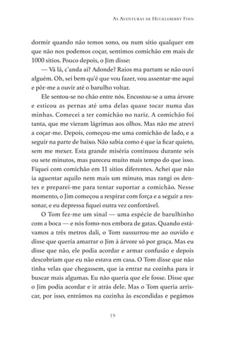 19
As Aventuras de Huckleberry Finn
dormir quando não temos sono, ou num sítio qualquer em
que não nos podemos coçar, sentimos comichão em mais de
1000 sítios. Pouco depois, o Jim disse:
— Vá lá, c’anda aí? Adonde? Raios ma partam se não ouvi
alguém. Oh, sei bem qu’é que vou fazer, vou assentar-me aqui
e pôr-me a ouvir até o barulho voltar.
Ele sentou-se no chão entre nós. Encostou-se a uma árvore
e esticou as pernas até uma delas quase tocar numa das
minhas. Comecei a ter comichão no nariz. A comichão foi
tanta, que me vieram lágrimas aos olhos. Mas não me atrevi
a coçar-me. Depois, começou-me uma comichão de lado, e a
seguir na parte de baixo. Não sabia como é que ia ficar quieto,
sem me mexer. Esta grande miséria continuou durante seis
ou sete minutos, mas pareceu muito mais tempo do que isso.
Fiquei com comichão em 11 sítios diferentes. Achei que não
ia aguentar aquilo nem mais um minuto, mas rangi os den-
tes e preparei-me para tentar suportar a comichão. Nesse
momento, o Jim começou a respirar com força e a seguir a res-
sonar, e eu depressa fiquei outra vez confortável.
O Tom fez-me um sinal — uma espécie de barulhinho
com a boca — e nós fomo-nos embora de gatas. Quando está-
vamos a três metros dali, o Tom sussurrou-me ao ouvido e
disse que queria amarrar o Jim à árvore só por graça. Mas eu
disse que não, ele podia acordar e armar confusão e depois
descobriam que eu não estava em casa. O Tom disse que não
tinha velas que chegassem, que ia entrar na cozinha para ir
buscar mais algumas. Eu não queria que ele fosse. Disse que
o Jim podia acordar e ir atrás dele. Mas o Tom queria arris-
car, por isso, entrámos na cozinha às escondidas e pegámos
As Aventuras de Huckleberry Finn.indd 19 23/05/2018 13:00
 