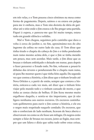 20
Mark Twain
em três velas, e o Tom pousou cinco cêntimos na mesa como
forma de pagamento. Depois, saímos e eu estava em pulgas
para me ir embora, mas o Tom não desistia da ideia de gati-
nhar até o sítio onde o Jim estava e de lhe pregar uma partida.
Fiquei à espera, e pareceu-me que foi muito tempo, estava
tudo em grande silêncio e solidão.
Mal o Tom chegou, seguimos pelo caminho que dava a
volta à cerca do jardim e, no fim, aproximámo-nos do alto
íngreme da colina no outro lado da casa. O Tom disse que
tinha tirado o chapéu da cabeça do Jim e o tinha pendurado
num ramo mesmo acima dele, e que o Jim se tinha mexido
um pouco, mas sem acordar. Mais tarde, o Jim disse que as
bruxas o tinham enfeitiçado e deixado em transe, para depois
o fazer percorrer o Estado todo. No fim, voltaram a pousá-lo
debaixo das árvores e penduraram-lhe o chapéu num ramo,
só para lhe mostrar quem é que tinha feito aquilo. Da segunda
vez que contou a história, o Jim disse que o tinham levado até
Nova Orleães e, a partir de então, sempre que contava a his-
tória, esticava-a cada vez mais, até dizer que o tinham feito
viajar pelo mundo todo e o tinham cansado de morte, e que
tinha as costas cheias de bolhas. O Jim ficou mesmo muito
orgulhoso daquilo, e sentia-se tão importante, que já não
ligava nenhuma aos outros escravos. Os escravos caminha-
vam quilómetros para ouvir o Jim contar a história, e ele era
o negro mais respeitado naquele condado. Os escravos, que
não o conheciam de lado nenhum, ficavam de boca aberta e
observavam-no como se ele fosse um milagre. Os negros estão
sempre a falar de bruxas no escuro, junto ao fogão, mas sem-
pre que um falava e dizia que sabia tudo sobre estas coisas,
As Aventuras de Huckleberry Finn.indd 20 23/05/2018 13:00
 