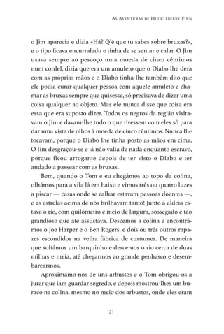 21
As Aventuras de Huckleberry Finn
o Jim aparecia e dizia «Hã? Q’é que tu sabes sobre bruxas?»,
e o tipo ficava encurralado e tinha de se sentar e calar. O Jim
usava sempre ao pescoço uma moeda de cinco cêntimos
num cordel, dizia que era um amuleto que o Diabo lhe dera
com as próprias mãos e o Diabo tinha-lhe também dito que
ele podia curar qualquer pessoa com aquele amuleto e cha-
mar as bruxas sempre que quisesse, só precisava de dizer uma
coisa qualquer ao objeto. Mas ele nunca disse que coisa era
essa que era suposto dizer. Todos os negros da região visita-
vam o Jim e davam-lhe tudo o que tivessem com eles só para
dar uma vista de olhos à moeda de cinco cêntimos. Nunca lhe
tocavam, porque o Diabo lhe tinha posto as mãos em cima.
O Jim desgraçou-se e já não valia de nada enquanto escravo,
porque ficou arrogante depois de ter visto o Diabo e ter
andado a passear com as bruxas.
Bem, quando o Tom e eu chegámos ao topo da colina,
olhámos para a vila lá em baixo e vimos três ou quatro luzes
a piscar — casas onde se calhar estavam pessoas doentes —,
e as estrelas acima de nós brilhavam tanto! Junto à aldeia es-
tava o rio, com quilómetro e meio de largura, sossegado e tão
grandioso que até assustava. Descemos a colina e encontrá-
mos o Joe Harper e o Ben Rogers, e dois ou três outros rapa-
zes escondidos na velha fábrica de curtumes. De maneira
que soltámos um barquinho e descemos o rio cerca de duas
milhas e meia, até chegarmos ao grande penhasco e desem-
barcarmos.
Aproximámo-nos de uns arbustos e o Tom obrigou-os a
jurar que iam guardar segredo, e depois mostrou-lhes um bu-
raco na colina, mesmo no meio dos arbustos, onde eles eram
As Aventuras de Huckleberry Finn.indd 21 23/05/2018 13:00
 