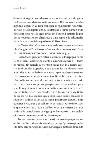 22
Mark Twain
densos. A seguir, acendemos as velas e entrámos de gatas
no buraco. Gatinhámos mais ou menos 180 metros e, então,
a gruta alargou-se. O Tom começou às apalpadelas nos corre-
dores e, pouco depois, enfiou-se debaixo de uma parede onde
ninguém teria notado que havia um buraco. Seguimo-lo por
um corredor estreito e chegámos a uma espécie de sala, muito
húmida e suada e fria, e parámos. O Tom disse:
— Vamos dar início a este bando de assaltantes e chamar-
-lhe Gangue do Tom Sawyer. Quem quiser entrar tem de fazer
um juramento e escrever o seu nome com sangue.
Como todos quiseram entrar no bando, o Tom pegou numa
folha de papel onde tinha escrito o juramento e leu-o — todos
os rapazes tinham de se manter fiéis ao bando e nunca con-
tar nenhum dos segredos, e se alguém fizesse alguma coisa
a um dos rapazes do bando, o rapaz que recebesse a ordem
para matar essa pessoa e a sua família tinha de a cumprir e
não podia comer nem dormir até os ter matado e marcado
uma cruz nos seus peitos, porque esse era o sinal do gan-
gue. E ninguém fora do bando podia usar essa marca e, se o
fizesse, tinha de ser processado, e se o fizesse outra vez tinha
de ser morto. E se alguém que pertencia ao bando contasse os
segredos, tínhamos de lhe cortar a garganta e depois de lhe
queimar o cadáver e espalhar-lhe as cinzas por todo o lado,
e apagávamos-lhe o nome da lista escrita a sangue e nunca
mais seria mencionado pelo gangue. Levava com uma maldi-
ção em cima e era esquecido para sempre.
Todosdisseramqueeraumbelojuramentoeperguntaram
ao Tom se lhe tinha saído da cabeça pela própria imaginação.
Ele disse que parte era ideia dele, mas que o resto era tirado de
As Aventuras de Huckleberry Finn.indd 22 23/05/2018 13:00
 