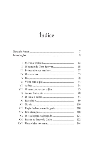 Índice
Nota do Autor............................................................................	 7
Introdução..................................................................................	 9
	 I	 Menina Watson.....................................................	 13
	 II	 O bando do Tom Sawyer....................................	 18
	 III	 Brincando aos assaltos........................................	 27
	 IV	 O encontro..............................................................	 33
	 V	Pai.............................................................................	 38
	 VI	 Viver com o pai.....................................................	 44
	 VII	 A fuga.......................................................................	 54
	 VIII	 O reencontro com o Jim.....................................	 63
	 IX	 A casa flutuante....................................................	 78
	 X	 O Jim e a cobra......................................................	 84
	 XI	Falsidade.................................................................	 89
	 XII	 No rio.......................................................................	 100
	 XIII	 Fugir do barco naufragado................................	 110
	 XIV	 Bons tempos...........................................................	 118
	 XV	 O Huck perde a jangada.....................................	 124
	 XVI	 Passar ao largo do Cairo.....................................	 132
	 XVII	 Uma visita noturna..............................................	 144
As Aventuras de Huckleberry Finn.indd 5 23/05/2018 13:00
 