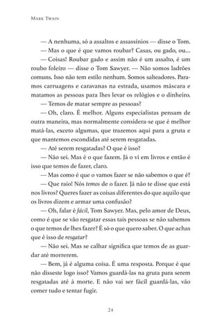 24
Mark Twain
— A nenhuma, só a assaltos e assassínios — disse o Tom.
— Mas o que é que vamos roubar? Casas, ou gado, ou…
— Coisas! Roubar gado e assim não é um assalto, é um
roubo foleiro — disse o Tom Sawyer. — Não somos ladrões
comuns. Isso não tem estilo nenhum. Somos salteadores. Para-
mos carruagens e caravanas na estrada, usamos máscara e
matamos as pessoas para lhes levar os relógios e o dinheiro.
— Temos de matar sempre as pessoas?
— Oh, claro. É melhor. Alguns especialistas pensam de
outra maneira, mas normalmente considera-se que é melhor
matá-las, exceto algumas, que trazemos aqui para a gruta e
que mantemos escondidas até serem resgatadas.
— Até serem resgatadas? O que é isso?
— Não sei. Mas é o que fazem. Já o vi em livros e então é
isso que temos de fazer, claro.
— Mas como é que o vamos fazer se não sabemos o que é?
— Que raio! Nós temos de o fazer. Já não te disse que está
nos livros? Queres fazer as coisas diferentes do que aquilo que
os livros dizem e armar uma confusão?
— Oh, falar é fácil, Tom Sawyer. Mas, pelo amor de Deus,
como é que se vão resgatar essas tais pessoas se não sabemos
o que temos de lhes fazer? É só o que quero saber. O que achas
que é isso de resgatar?
— Não sei. Mas se calhar significa que temos de as guar-
dar até morrerem.
— Bem, já é alguma coisa. É uma resposta. Porque é que
não disseste logo isso? Vamos guardá-las na gruta para serem
resgatadas até à morte. E não vai ser fácil guardá-las, vão
comer tudo e tentar fugir.
As Aventuras de Huckleberry Finn.indd 24 23/05/2018 13:00
 