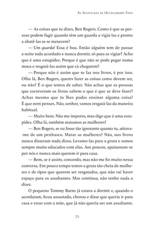 25
As Aventuras de Huckleberry Finn
— As coisas que tu dizes, Ben Rogers. Como é que as pes-
soas podem fugir quando têm um guarda a vigiá-las e pronto
a abatê-las se se mexerem?
— Um guarda! Essa é boa. Então alguém tem de passar
a noite toda acordado e nunca dormir, só para as vigiar? Acho
que é uma estupidez. Porque é que não se pode pegar numa
moca e resgatá-las assim que cá chegarem?
— Porque não é assim que se faz nos livros, é por isso.
Olha lá, Ben Rogers, queres fazer as coisas como devem ser,
ou não? É o que temos de saber. Não achas que as pessoas
que escreveram os livros sabem o que é que se deve fazer?
Achas mesmo que tu lhes podes ensinar alguma coisa?
É que nem penses. Não, senhor, vamos resgatá-las da maneira
habitual.
— Muito bem. Não me importo, mas digo que é uma estu-
pidez. Olha lá, também matamos as mulheres?
— Ben Rogers, se eu fosse tão ignorante quanto tu, atirava-
-me de um penhasco. Matar as mulheres? Não, nos livros
nunca disseram nada disso. Levamo-las para a gruta e somos
sempre muito educados com elas. Aos poucos, apaixonam-se
por nós e nunca mais querem ir para casa.
— Bem, se é assim, concordo, mas não me fio muito nessa
conversa. Em pouco tempo temos a gruta tão cheia de mulhe-
res e de tipos que querem ser resgatados, que não vai haver
espaço para os assaltantes. Mas continua, não tenho nada a
dizer.
O pequeno Tommy Barns já estava a dormir e, quando o
acordaram, ficou assustado, chorou e disse que queria ir para
casa e estar com a mãe, que já não queria ser um assaltante.
As Aventuras de Huckleberry Finn.indd 25 23/05/2018 13:00
 