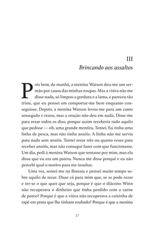 27
III
Brincando aos assaltos
P
ois bem, de manhã, a menina Watson deu-me um ser-
mão por causa das minhas roupas. Mas a viúva não me
disse nada, só limpou a gordura e a lama, e pareceu tão
triste, que eu pensei em comportar-me bem enquanto con-
seguisse. Depois, a menina Watson levou-me para um canto
sossegado e rezou, mas a oração não deu em nada. Disse-me
para rezar todos os dias, porque assim receberia tudo aquilo
que pedisse — oh, uma grande mentira. Tentei. Eu tinha uma
linha de pesca, mas não tinha anzóis. A linha não me servia
para nada sem anzóis. Tentei rezar três ou quatro vezes para
receber anzóis, mas não consegui fazer com que funcionasse.
Um dia, pedi à menina Watson que tentasse por mim, mas ela
disse que eu era um pateta. Nunca me disse porquê e eu não
percebi qual o motivo para me insultar.
Uma vez, sentei-me na floresta e pensei muito tempo so-
bre aquilo de rezar. Disse cá para mim que, se se pode rezar
e ter-se o que quer que seja, porque é que o diácono Winn
não recuperava o dinheiro que tinha perdido com a carne
de porco? Porque é que a viúva não recuperava a caixinha de
rapé em prata que lhe tinham roubado? Porque é que a menina
As Aventuras de Huckleberry Finn.indd 27 23/05/2018 13:00
 