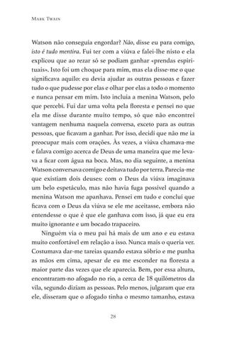 28
Mark Twain
Watson não conseguia engordar? Não, disse eu para comigo,
isto é tudo mentira. Fui ter com a viúva e falei-lhe nisto e ela
explicou que ao rezar só se podiam ganhar «prendas espiri-
tuais». Isto foi um choque para mim, mas ela disse-me o que
significava aquilo: eu devia ajudar as outras pessoas e fazer
tudo o que pudesse por elas e olhar por elas a todo o momento
e nunca pensar em mim. Isto incluía a menina Watson, pelo
que percebi. Fui dar uma volta pela floresta e pensei no que
ela me disse durante muito tempo, só que não encontrei
vantagem nenhuma naquela conversa, exceto para as outras
pessoas, que ficavam a ganhar. Por isso, decidi que não me ia
preocupar mais com orações. Às vezes, a viúva chamava-me
e falava comigo acerca de Deus de uma maneira que me leva-
va a ficar com água na boca. Mas, no dia seguinte, a menina
Watsonconversavacomigoedeitavatudoporterra.Parecia-me
que existiam dois deuses: com o Deus da viúva imaginava
um belo espetáculo, mas não havia fuga possível quando a
menina Watson me apanhava. Pensei em tudo e concluí que
ficava com o Deus da viúva se ele me aceitasse, embora não
entendesse o que é que ele ganhava com isso, já que eu era
muito ignorante e um bocado trapaceiro.
Ninguém via o meu pai há mais de um ano e eu estava
muito confortável em relação a isso. Nunca mais o queria ver.
Costumava dar-me tareias quando estava sóbrio e me punha
as mãos em cima, apesar de eu me esconder na floresta a
maior parte das vezes que ele aparecia. Bem, por essa altura,
encontraram-no afogado no rio, a cerca de 18 quilómetros da
vila, segundo diziam as pessoas. Pelo menos, julgaram que era
ele, disseram que o afogado tinha o mesmo tamanho, estava
As Aventuras de Huckleberry Finn.indd 28 23/05/2018 13:00
 