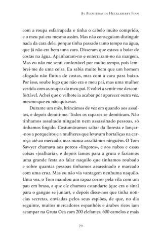 29
As Aventuras de Huckleberry Finn
com a roupa esfarrapada e tinha o cabelo muito comprido,
e o meu pai era mesmo assim. Mas não conseguiam distinguir
nada da cara dele, porque tinha passado tanto tempo na água,
que já não era bem uma cara. Disseram que estava a boiar de
costas na água. Apanharam-no e enterraram-no na margem.
Mas eu não me senti confortável por muito tempo, pois lem-
brei-me de uma coisa. Eu sabia muito bem que um homem
afogado não flutua de costas, mas com a cara para baixo.
Por isso, soube logo que não era o meu pai, mas uma mulher
vestida com as roupas do meu pai. E voltei a sentir-me descon-
fortável. Achei que o velhote ia acabar por aparecer outra vez,
mesmo que eu não quisesse.
Durante um mês, brincámos de vez em quando aos assal-
tos, e depois demiti-me. Todos os rapazes se demitiram. Não
tínhamos assaltado ninguém nem assassinado pessoas, só
tínhamos fingido. Costumávamos saltar da floresta e lançar-
-nos a porqueiros e a mulheres que levavam hortaliças na car-
roça até ao mercado, mas nunca assaltámos ninguém. O Tom
Sawyer chamava aos porcos «lingotes», e aos nabos e essas
coisas «joalharia», e depois íamos para a gruta e fazíamos
uma grande festa ao falar naquilo que tínhamos roubado
e sobre quantas pessoas tínhamos assassinado e marcado
com uma cruz. Mas eu não via vantagem nenhuma naquilo.
Uma vez, o Tom mandou um rapaz correr pela vila com um
pau em brasa, a que ele chamou estandarte (que era o sinal
para o gangue se juntar), e depois disse-nos que tinha notí-
cias secretas, enviadas pelos seus espiões, de que, no dia
seguinte, muitos mercadores espanhóis e árabes ricos iam
acampar na Gruta Oca com 200 elefantes, 600 camelos e mais
As Aventuras de Huckleberry Finn.indd 29 23/05/2018 13:00
 