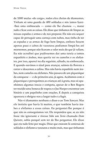30
Mark Twain
de 1000 mulas «de carga», todos eles cheios de diamantes.
Tinham só uma guarda de 400 soldados e nós íamos fazer-
-lhes uma emboscada — como ele lhe chamou —, matar
tudo e ficar com as coisas. Ele disse que tínhamos de limpar as
nossas espadas e armas e de nos preparar. Ele não era sequer
capaz de perseguir uma carroça com nabos, mas tinha de ter
as espadas e as armas de fogo bem limpas, embora fossem
apenas paus e cabos de vassoura; podíamos limpá-los até
morrermos, porque não ficavam a valer mais do que já valiam.
Eu não acreditei que pudéssemos dar uma tareia a tantos
espanhóis e árabes, mas queria ver os camelos e os elefan-
tes, por isso, apareci no dia seguinte, sábado, na emboscada.
E quando ouvimos o sinal para avançar, saímos da floresta a
correr e descemos a colina. Mas não havia espanhóis nem ára-
bes, nem camelos ou elefantes. Não passava de um piquenique
da catequese — e do primeiro ano, já agora. Acabámos com o
piquenique e perseguimos as crianças até à gruta, mas só apa-
nhámos algumas roscas e compota, apesar de o Ben Rogers
ter trazido uma boneca de trapos e o Joe Harper encontrar um
hinário e um papelinho com orações. E depois a catequista
apareceu e obrigou-nos a largar tudo e a fugir.
Não vi diamantes nenhuns e disse-o ao Tom Sawyer. Mas
ele insistiu que havia lá muitos, e que também havia ára-
bes e elefantes e essas coisas. Eu perguntei-lhe porque é
que não os conseguíamos ver. Ele respondeu que, se eu não
fosse tão ignorante e tivesse lido um livro chamado Dom
Quixote, sabia porquê sem ter de lho perguntar. Ele disse
que era tudo feito por magia. Disse que estavam lá centenas de
soldados e elefantes e tesouros e muito mais, mas que tínhamos
As Aventuras de Huckleberry Finn.indd 30 23/05/2018 13:00
 