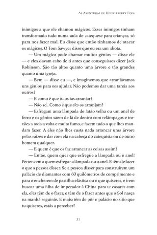 31
As Aventuras de Huckleberry Finn
inimigos a que ele chamou mágicos. Esses inimigos tinham
transformado tudo numa aula de catequese para crianças, só
para nos fazer mal. Eu disse que então tínhamos de atacar
os mágicos. O Tom Sawyer disse que eu era um idiota.
— Um mágico pode chamar muitos génios — disse ele
— e eles davam cabo de ti antes que conseguisses dizer Jack
Robinson. São tão altos quanto uma árvore e tão grandes
quanto uma igreja.
— Bem — disse eu —, e imaginemos que arranjávamos
uns génios para nos ajudar. Não podemos dar uma tareia aos
outros?
— E como é que tu os ias arranjar?
— Não sei. Como é que eles os arranjam?
— Esfregam uma lâmpada de latão velha ou um anel de
ferro e os génios saem de lá de dentro com relâmpagos e tro-
vões a toda a volta e muito fumo, e fazem tudo o que lhes man-
dam fazer. A eles não lhes custa nada arrancar uma árvore
pelas raízes e dar com ela na cabeça do catequista ou de outro
homem qualquer.
— E quem é que os faz arrancar as coisas assim?
— Então, quem quer que esfregue a lâmpada ou o anel!
Pertencemaquemesfregaralâmpadaouoanel.Etêmdefazer
o que a pessoa disser. Se a pessoa disser para construírem um
palácio de diamantes com 60 quilómetros de comprimento e
para o encherem de pastilha elástica ou o que quiseres, e irem
buscar uma filha de imperador à China para te casares com
ela, eles têm de o fazer, e têm de o fazer antes que o Sol nasça
na manhã seguinte. E mais: têm de pôr o palácio no sítio que
tu quiseres, estás a perceber?
As Aventuras de Huckleberry Finn.indd 31 23/05/2018 13:00
 
