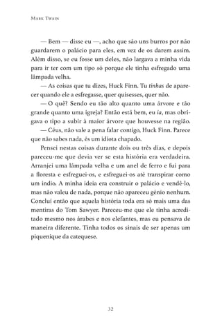 32
Mark Twain
— Bem — disse eu —, acho que são uns burros por não
guardarem o palácio para eles, em vez de os darem assim.
Além disso, se eu fosse um deles, não largava a minha vida
para ir ter com um tipo só porque ele tinha esfregado uma
lâmpada velha.
— As coisas que tu dizes, Huck Finn. Tu tinhas de apare-
cer quando ele a esfregasse, quer quisesses, quer não.
— O quê? Sendo eu tão alto quanto uma árvore e tão
grande quanto uma igreja? Então está bem, eu ia, mas obri-
gava o tipo a subir à maior árvore que houvesse na região.
— Céus, não vale a pena falar contigo, Huck Finn. Parece
que não sabes nada, és um idiota chapado.
Pensei nestas coisas durante dois ou três dias, e depois
pareceu-me que devia ver se esta história era verdadeira.
Arranjei uma lâmpada velha e um anel de ferro e fui para
a floresta e esfreguei-os, e esfreguei-os até transpirar como
um índio. A minha ideia era construir o palácio e vendê-lo,
mas não valeu de nada, porque não apareceu génio nenhum.
Concluí então que aquela história toda era só mais uma das
mentiras do Tom Sawyer. Pareceu-me que ele tinha acredi-
tado mesmo nos árabes e nos elefantes, mas eu pensava de
maneira diferente. Tinha todos os sinais de ser apenas um
piquenique da catequese.
As Aventuras de Huckleberry Finn.indd 32 23/05/2018 13:00
 