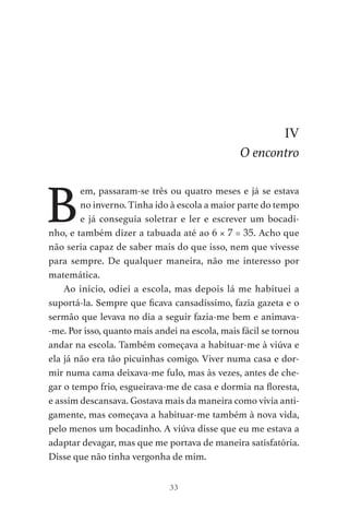 33
IV
O encontro
B
em, passaram-se três ou quatro meses e já se estava
no inverno. Tinha ido à escola a maior parte do tempo
e já conseguia soletrar e ler e escrever um bocadi-
nho, e também dizer a tabuada até ao 6 × 7 = 35. Acho que
não seria capaz de saber mais do que isso, nem que vivesse
para sempre. De qualquer maneira, não me interesso por
matemática.
Ao início, odiei a escola, mas depois lá me habituei a
suportá-la. Sempre que ficava cansadíssimo, fazia gazeta e o
sermão que levava no dia a seguir fazia-me bem e animava-
-me. Por isso, quanto mais andei na escola, mais fácil se tornou
andar na escola. Também começava a habituar-me à viúva e
ela já não era tão picuinhas comigo. Viver numa casa e dor-
mir numa cama deixava-me fulo, mas às vezes, antes de che-
gar o tempo frio, esgueirava-me de casa e dormia na floresta,
e assim descansava. Gostava mais da maneira como vivia anti-
gamente, mas começava a habituar-me também à nova vida,
pelo menos um bocadinho. A viúva disse que eu me estava a
adaptar devagar, mas que me portava de maneira satisfatória.
Disse que não tinha vergonha de mim.
As Aventuras de Huckleberry Finn.indd 33 23/05/2018 13:00
 