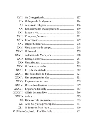 XVIII	 Os Grangerfords...................................................	 157
	 XIX	 O duque de Bridgewater....................................	 174
	 XX	 A reunião religiosa...............................................	 186
	 XXI	 Renascimento shakespeariano.........................	 199
	 XXII	 Ida ao circo.............................................................	 213
	 XXIII	 Comparações reais...............................................	 221
	 XXIV	Informação.............................................................	 229
	 XXV	 Orgias funerárias..................................................	 238
	 XXVI	 Uma questão de tempo.......................................	 248
	 XXVII	 O funeral.................................................................	 259
	 XXVIII	 A decisão da Mary Jane......................................	 268
	 XXIX	 Relação à prova.....................................................	 281
	 XXX	 Uma rixa real.........................................................	 294
	 XXXI	 O Jim é capturado................................................	 299
	 XXXII	 Erro de identidade...............................................	 312
	 XXXIII	 Hospitalidade do Sul...........................................	 321
	 XXXIV	 Um emprego simples .........................................	 331
	 XXXV	 Esquemas noturnos.............................................	 339
	 XXXVI	 O enredo adensa-se.............................................	 349
	 XXXVII	 Enganar a tia Sally...............................................	 357
	XXXVIII	 Glória desagradável.............................................	 366
	 XXXIX	Avisos.......................................................................	 375
	 XL	 Uma corrida animada.........................................	 383
	 XLI	 A tia Sally está preocupada...............................	 391
	 XLII	 O Tom confessa tudo...........................................	 400
O Último Capítulo Em liberdade.....................................	 411
As Aventuras de Huckleberry Finn.indd 6 23/05/2018 13:00
 