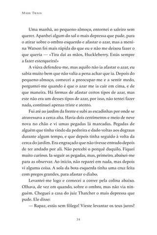 34
Mark Twain
Uma manhã, ao pequeno-almoço, entornei o saleiro sem
querer. Apanhei algum do sal o mais depressa que pude, para
o atirar sobre o ombro esquerdo e afastar o azar, mas a meni-
na Watson foi mais rápida do que eu e não me deixou fazer o
que queria — «Tira daí as mãos, Huckleberry. Estás sempre
a fazer esterqueira!»
A viúva defendeu-me, mas aquilo não ia afastar o azar, eu
sabia muito bem que não valia a pena achar que ia. Depois do
pequeno-almoço, comecei a preocupar-me e a sentir medo,
perguntei-me quando é que o azar me ia cair em cima, e de
que maneira. Há formas de afastar certos tipos de azar, mas
este não era um desses tipos de azar, por isso, não tentei fazer
nada, continuei apenas triste e atento.
Fui até ao jardim da frente e subi as escadinhas por onde se
atravessava a cerca alta. Havia dois centímetros e meio de neve
nova no chão e vi umas pegadas lá marcadas. Pegadas de
alguém que tinha vindo da pedreira e dado voltas aos degraus
durante algum tempo, e que depois tinha seguido à volta da
cerca do jardim. Era engraçado que não tivesse entrado depois
de ter andado por ali. Não percebi o porquê daquilo. Fiquei
muito curioso. Ia seguir as pegadas, mas, primeiro, abaixei-me
para as observar. Ao início, não reparei em nada, mas depois
vi alguma coisa. A sola da bota esquerda tinha uma cruz feita
com pregos grandes, para afastar o diabo.
Levantei-me logo e comecei a correr pela colina abaixo.
Olhava, de vez em quando, sobre o ombro, mas não via nin-
guém. Cheguei a casa do juiz Thatcher o mais depressa que
pude. Ele disse:
— Rapaz, estás sem fôlego! Vieste levantar os teus juros?
As Aventuras de Huckleberry Finn.indd 34 23/05/2018 13:00
 