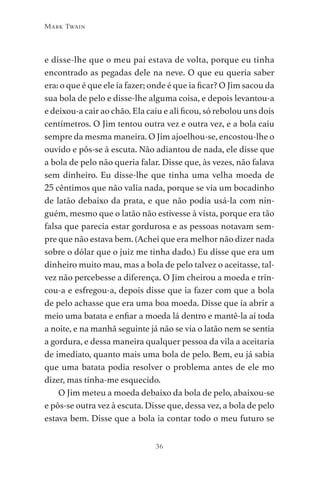 36
Mark Twain
e disse-lhe que o meu pai estava de volta, porque eu tinha
encontrado as pegadas dele na neve. O que eu queria saber
era: o que é que ele ia fazer; onde é que ia ficar? O Jim sacou da
sua bola de pelo e disse-lhe alguma coisa, e depois levantou-a
e deixou-a cair ao chão. Ela caiu e ali ficou, só rebolou uns dois
centímetros. O Jim tentou outra vez e outra vez, e a bola caiu
sempre da mesma maneira. O Jim ajoelhou-se, encostou-lhe o
ouvido e pôs-se à escuta. Não adiantou de nada, ele disse que
a bola de pelo não queria falar. Disse que, às vezes, não falava
sem dinheiro. Eu disse-lhe que tinha uma velha moeda de
25 cêntimos que não valia nada, porque se via um bocadinho
de latão debaixo da prata, e que não podia usá-la com nin-
guém, mesmo que o latão não estivesse à vista, porque era tão
falsa que parecia estar gordurosa e as pessoas notavam sem-
pre que não estava bem. (Achei que era melhor não dizer nada
sobre o dólar que o juiz me tinha dado.) Eu disse que era um
dinheiro muito mau, mas a bola de pelo talvez o aceitasse, tal-
vez não percebesse a diferença. O Jim cheirou a moeda e trin-
cou-a e esfregou-a, depois disse que ia fazer com que a bola
de pelo achasse que era uma boa moeda. Disse que ia abrir a
meio uma batata e enfiar a moeda lá dentro e mantê-la aí toda
a noite, e na manhã seguinte já não se via o latão nem se sentia
a gordura, e dessa maneira qualquer pessoa da vila a aceitaria
de imediato, quanto mais uma bola de pelo. Bem, eu já sabia
que uma batata podia resolver o problema antes de ele mo
dizer, mas tinha-me esquecido.
O Jim meteu a moeda debaixo da bola de pelo, abaixou-se
e pôs-se outra vez à escuta. Disse que, dessa vez, a bola de pelo
estava bem. Disse que a bola ia contar todo o meu futuro se
As Aventuras de Huckleberry Finn.indd 36 23/05/2018 13:00
 