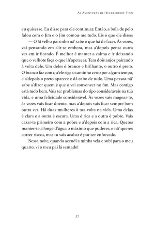 37
As Aventuras de Huckleberry Finn
eu quisesse. Eu disse para ele continuar. Então, a bola de pelo
falou com o Jim e o Jim contou-me tudo. Eis o que ele disse:
— O tã velho paizinho nã’ sabe o que há de fazer. Às vezes,
vai pensando em a’ir-se embora, mas a’depois pensa outra
vez em ir ficando. É melhor é manter a calma e ir deixando
que o velhote faça o que lh’apetecer. Tem dois anjos pairando
à volta dele. Um deles é branco e brilhante, o outro é preto.
O branco faz com qu’ele siga o caminho certo por algum tempo,
e a’depois o preto aparece e dá cabo de tudo. Uma pessoa nã’
sabe a’dizer quem é que o vai convencer no fim. Mas contigo
está tudo bem. Vais ter problemas do tipo consideráveis na tua
vida, e uma felicidade considerável. Às vezes vais magoar-te,
às vezes vais ficar doente, mas a’depois vais ficar sempre bom
outra vez. Há duas mulheres à tua volta na vida. Uma delas
é clara e a outra é escura. Uma é rica e a outra é pobre. Vais
casar-te primeiro com a pobre e a’depois com a rica. Queres
manter-te a’longe d’água o máximo que puderes, e nã’ queres
correr riscos, mas tu vais acabar é por ser enforcado.
Nessa noite, quando acendi a minha vela e subi para o meu
quarto, vi o meu pai lá sentado!
As Aventuras de Huckleberry Finn.indd 37 23/05/2018 13:00
 