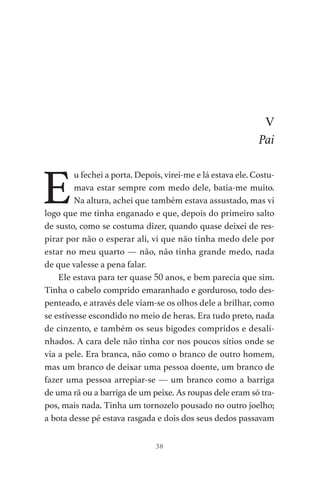38
V
Pai
E
u fechei a porta. Depois, virei-me e lá estava ele. Costu-
mava estar sempre com medo dele, batia-me muito.
Na altura, achei que também estava assustado, mas vi
logo que me tinha enganado e que, depois do primeiro salto
de susto, como se costuma dizer, quando quase deixei de res-
pirar por não o esperar ali, vi que não tinha medo dele por
estar no meu quarto — não, não tinha grande medo, nada
de que valesse a pena falar.
Ele estava para ter quase 50 anos, e bem parecia que sim.
Tinha o cabelo comprido emaranhado e gorduroso, todo des-
penteado, e através dele viam-se os olhos dele a brilhar, como
se estivesse escondido no meio de heras. Era tudo preto, nada
de cinzento, e também os seus bigodes compridos e desali-
nhados. A cara dele não tinha cor nos poucos sítios onde se
via a pele. Era branca, não como o branco de outro homem,
mas um branco de deixar uma pessoa doente, um branco de
fazer uma pessoa arrepiar-se — um branco como a barriga
de uma rã ou a barriga de um peixe. As roupas dele eram só tra-
pos, mais nada. Tinha um tornozelo pousado no outro joelho;
a bota desse pé estava rasgada e dois dos seus dedos passavam
As Aventuras de Huckleberry Finn.indd 38 23/05/2018 13:00
 