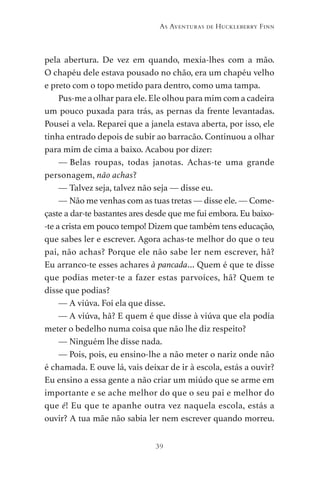 39
As Aventuras de Huckleberry Finn
pela abertura. De vez em quando, mexia-lhes com a mão.
O chapéu dele estava pousado no chão, era um chapéu velho
e preto com o topo metido para dentro, como uma tampa.
Pus-me a olhar para ele. Ele olhou para mim com a cadeira
um pouco puxada para trás, as pernas da frente levantadas.
Pousei a vela. Reparei que a janela estava aberta, por isso, ele
tinha entrado depois de subir ao barracão. Continuou a olhar
para mim de cima a baixo. Acabou por dizer:
— Belas roupas, todas janotas. Achas-te uma grande
personagem, não achas?
— Talvez seja, talvez não seja — disse eu.
— Não me venhas com as tuas tretas — disse ele. — Come-
çaste a dar-te bastantes ares desde que me fui embora. Eu baixo-
-te a crista em pouco tempo! Dizem que também tens educação,
que sabes ler e escrever. Agora achas-te melhor do que o teu
pai, não achas? Porque ele não sabe ler nem escrever, hã?
Eu arranco-te esses achares à pancada… Quem é que te disse
que podias meter-te a fazer estas parvoíces, hã? Quem te
disse que podias?
— A viúva. Foi ela que disse.
— A viúva, hã? E quem é que disse à viúva que ela podia
meter o bedelho numa coisa que não lhe diz respeito?
— Ninguém lhe disse nada.
— Pois, pois, eu ensino-lhe a não meter o nariz onde não
é chamada. E ouve lá, vais deixar de ir à escola, estás a ouvir?
Eu ensino a essa gente a não criar um miúdo que se arme em
importante e se ache melhor do que o seu pai e melhor do
que é! Eu que te apanhe outra vez naquela escola, estás a
ouvir? A tua mãe não sabia ler nem escrever quando morreu.
As Aventuras de Huckleberry Finn.indd 39 23/05/2018 13:00
 