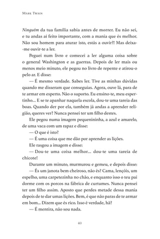 40
Mark Twain
Ninguém da tua família sabia antes de morrer. Eu não sei,
e tu andas aí feito importante, com a mania que és melhor.
Não sou homem para aturar isto, estás a ouvir?! Mas deixa-
-me ouvir-te a ler.
Peguei num livro e comecei a ler alguma coisa sobre
o general Washington e as guerras. Depois de ler mais ou
menos meio minuto, ele pegou no livro de repente e atirou-o
pelo ar. E disse:
— É mesmo verdade. Sabes ler. Tive as minhas dúvidas
quando me disseram que conseguias. Agora, ouve lá, para de
te armar em esperto. Não o suporto. Eu ensino-te, meu esper-
tinho… E se te apanhar naquela escola, dou-te uma tareia das
boas. Quando der por ela, também já andas a aprender reli-
gião, queres ver? Nunca pensei ter um filho destes.
Ele pegou numa imagem pequenininha, a azul e amarelo,
de uma vaca com um rapaz e disse:
— O que é isto?
— É uma coisa que me dão por aprender as lições.
Ele rasgou a imagem e disse:
— 
Dou-te uma coisa melhor… dou-te uma tareia de
chicote!
Durante um minuto, murmurou e gemeu, e depois disse:
— És um janota bem cheiroso, não és? Cama, lençóis, um
espelho, uma carpetezinha no chão, e enquanto isso o teu pai
dorme com os porcos na fábrica de curtumes. Nunca pensei
ter um filho assim. Aposto que perdes metade dessa mania
depois de te dar umas lições. Bem, é que não paras de te armar
em bom... Dizem que és rico. Isso é verdade, hã?
— É mentira, não sou nada.
As Aventuras de Huckleberry Finn.indd 40 23/05/2018 13:00
 