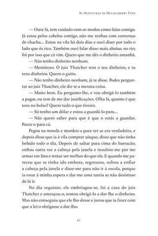 41
As Aventuras de Huckleberry Finn
— Ouve lá, tem cuidado com os modos como falas comigo.
Já estou pelos cabelos contigo, não me venhas com conversas
de chacha… Estou na vila há dois dias e ouvi dizer por todo o
lado que és rico. Também ouvi falar disso mais abaixo, no rio;
foi por isso que cá vim. Quero que me dês o dinheiro amanhã.
— Não tenho dinheiro nenhum.
— Mentiroso. O juiz Thatcher tem o teu dinheiro, e tu
tens dinheiro. Quero o guito.
— Não tenho dinheiro nenhum, já te disse. Podes pergun-
tar ao juiz Thatcher, ele diz-te a mesma coisa.
— Muito bem. Eu pergunto-lhe, e vou obrigá-lo também
a pagar, ou tem de me dar justificações. Olha lá, quanto é que
tens no bolso? Quero tudo o que tiveres.
— Só tenho um dólar e estou a guardá-lo para…
— 
Não quero saber para que é que o estás a guardar.
Passa-o para cá.
Pegou na moeda e mordeu-a para ver se era verdadeira, e
depois disse que ia à vila comprar uísque, disse que não tinha
bebido todo o dia. Depois de saltar para cima do barracão,
enfiou outra vez a cabeça pela janela e insultou-me por me
armar em fino e tentar ser melhor do que ele. E quando me pa-
receu que se tinha ido embora, regressou, voltou a enfiar
a cabeça pela janela e disse-me para não ir à escola, porque
ia estar à minha espera e dar-me uma tareia se não desistisse
de lá ir.
No dia seguinte, ele embriagou-se, foi a casa do juiz
Thatcher e ameaçou-o, tentou obrigá-lo a dar-lhe o dinheiro.
Mas não conseguiu que ele lho desse e jurou que ia fazer com
que a lei o obrigasse a dar-lho.
As Aventuras de Huckleberry Finn.indd 41 23/05/2018 13:00
 