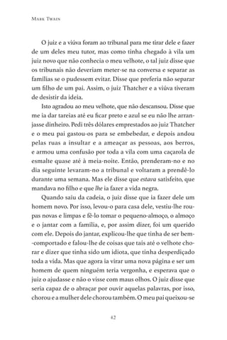 42
Mark Twain
O juiz e a viúva foram ao tribunal para me tirar dele e fazer
de um deles meu tutor, mas como tinha chegado à vila um
juiz novo que não conhecia o meu velhote, o tal juiz disse que
os tribunais não deveriam meter-se na conversa e separar as
famílias se o pudessem evitar. Disse que preferia não separar
um filho de um pai. Assim, o juiz Thatcher e a viúva tiveram
de desistir da ideia.
Isto agradou ao meu velhote, que não descansou. Disse que
me ia dar tareias até eu ficar preto e azul se eu não lhe arran-
jasse dinheiro. Pedi três dólares emprestados ao juiz Thatcher
e o meu pai gastou-os para se embebedar, e depois andou
pelas ruas a insultar e a ameaçar as pessoas, aos berros,
e armou uma confusão por toda a vila com uma caçarola de
esmalte quase até à meia-noite. Então, prenderam-no e no
dia seguinte levaram-no a tribunal e voltaram a prendê-lo
durante uma semana. Mas ele disse que estava satisfeito, que
mandava no filho e que lhe ia fazer a vida negra.
Quando saiu da cadeia, o juiz disse que ia fazer dele um
homem novo. Por isso, levou-o para casa dele, vestiu-lhe rou-
pas novas e limpas e fê-lo tomar o pequeno-almoço, o almoço
e o jantar com a família, e, por assim dizer, foi um querido
com ele. Depois do jantar, explicou-lhe que tinha de ser bem-
-comportado e falou-lhe de coisas que tais até o velhote cho-
rar e dizer que tinha sido um idiota, que tinha desperdiçado
toda a vida. Mas que agora ia virar uma nova página e ser um
homem de quem ninguém teria vergonha, e esperava que o
juiz o ajudasse e não o visse com maus olhos. O juiz disse que
seria capaz de o abraçar por ouvir aquelas palavras, por isso,
choroueamulherdelechoroutambém.Omeupaiqueixou-se
As Aventuras de Huckleberry Finn.indd 42 23/05/2018 13:00
 