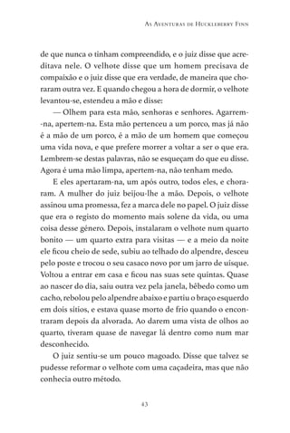 43
As Aventuras de Huckleberry Finn
de que nunca o tinham compreendido, e o juiz disse que acre-
ditava nele. O velhote disse que um homem precisava de
compaixão e o juiz disse que era verdade, de maneira que cho-
raram outra vez. E quando chegou a hora de dormir, o velhote
levantou-se, estendeu a mão e disse:
— Olhem para esta mão, senhoras e senhores. Agarrem-
-na, apertem-na. Esta mão pertenceu a um porco, mas já não
é a mão de um porco, é a mão de um homem que começou
uma vida nova, e que prefere morrer a voltar a ser o que era.
Lembrem-se destas palavras, não se esqueçam do que eu disse.
Agora é uma mão limpa, apertem-na, não tenham medo.
E eles apertaram-na, um após outro, todos eles, e chora-
ram. A mulher do juiz beijou-lhe a mão. Depois, o velhote
assinou uma promessa, fez a marca dele no papel. O juiz disse
que era o registo do momento mais solene da vida, ou uma
coisa desse género. Depois, instalaram o velhote num quarto
bonito — um quarto extra para visitas — e a meio da noite
ele ficou cheio de sede, subiu ao telhado do alpendre, desceu
pelo poste e trocou o seu casaco novo por um jarro de uísque.
Voltou a entrar em casa e ficou nas suas sete quintas. Quase
ao nascer do dia, saiu outra vez pela janela, bêbedo como um
cacho, rebolou pelo alpendre abaixo e partiu o braço esquerdo
em dois sítios, e estava quase morto de frio quando o encon-
traram depois da alvorada. Ao darem uma vista de olhos ao
quarto, tiveram quase de navegar lá dentro como num mar
desconhecido.
O juiz sentiu-se um pouco magoado. Disse que talvez se
pudesse reformar o velhote com uma caçadeira, mas que não
conhecia outro método.
As Aventuras de Huckleberry Finn.indd 43 23/05/2018 13:00
 