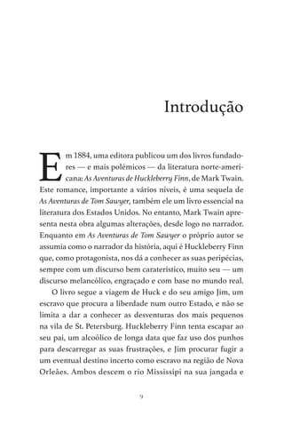 9
Introdução
E
m 1884, uma editora publicou um dos livros fundado-
res — e mais polémicos — da literatura norte-ameri-
cana: As Aventuras de Huckleberry Finn, de Mark Twain.
Este romance, importante a vários níveis, é uma sequela de
As Aventuras de Tom Sawyer, também ele um livro essencial na
literatura dos Estados Unidos. No entanto, Mark Twain apre-
senta nesta obra algumas alterações, desde logo no narrador.
Enquanto em As Aventuras de Tom Sawyer o próprio autor se
assumia como o narrador da história, aqui é Huckleberry Finn
que, como protagonista, nos dá a conhecer as suas peripécias,
sempre com um discurso bem caraterístico, muito seu — um
discurso melancólico, engraçado e com base no mundo real.
O livro segue a viagem de Huck e do seu amigo Jim, um
escravo que procura a liberdade num outro Estado, e não se
limita a dar a conhecer as desventuras dos mais pequenos
na vila de St. Petersburg. Huckleberry Finn tenta escapar ao
seu pai, um alcoólico de longa data que faz uso dos punhos
para descarregar as suas frustrações, e Jim procurar fugir a
um eventual destino incerto como escravo na região de Nova
Orleães. Ambos descem o rio Mississípi na sua jangada e
As Aventuras de Huckleberry Finn.indd 9 23/05/2018 13:00
 