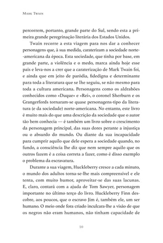 10
Mark Twain
percorrem, portanto, grande parte do Sul, sendo esta a pri-
meira grande peregrinação literária dos Estados Unidos.
Twain recorre a esta viagem para nos dar a conhecer
personagens que, à sua medida, caraterizam a sociedade norte-
-americana da época. Esta sociedade, que tinha por base, em
grande parte, a violência e o medo, marca ainda hoje esse
país e leva-nos a crer que a caraterização de Mark Twain foi,
e ainda que em jeito de paródia, fidedigna e determinante
para toda a literatura que se lhe seguiu, se não mesmo para
toda a cultura americana. Personagens como os aldrabões
conhecidos como «Duque» e «Rei», o coronel Sherburn e os
Grangerfords tornaram-se quase personagens-tipo da litera-
tura (e da sociedade) norte-americana. No entanto, este livro
é muito mais do que uma descrição da sociedade que o autor
tão bem conhecia — é também um livro sobre o crescimento
da personagem principal, das suas dores perante a injustiça
ou o absurdo do mundo. Ou diante da sua incapacidade
para cumprir aquilo que dele espera a sociedade quando, no
fundo, a consciência lhe diz que nem sempre aquilo que os
outros fazem é a coisa correta a fazer, como é disso exemplo
o problema da escravatura.
Durante a sua viagem, Huckleberry cresce a cada minuto,
o mundo dos adultos torna-se-lhe mais compreensível e ele
tenta, com muito humor, aproveitar-se das suas lacunas.
E, claro, contará com a ajuda de Tom Sawyer, personagem
importante no último terço do livro. Huckleberry Finn des-
cobre, aos poucos, que o escravo Jim é, também ele, um ser
humano. O meio onde fora criado inculcara-lhe a visão de que
os negros não eram humanos, não tinham capacidade de
As Aventuras de Huckleberry Finn.indd 10 23/05/2018 13:00
 
