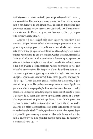 11
As Aventuras de Huckleberry Finn
raciocínio e não eram mais do que propriedade de um branco,
meros objetos. Huck apercebe-se de que Jim é um ser humano
como ele, repleto de sentimentos, e, apesar da relutância que
por vezes mostra — pois receia ser castigado por Deus, ou ser
malvisto em St. Petersburg —, resolve ajudar Jim, para que
este alcance a liberdade.
Contudo, é deste equilíbrio entre querer ajudar Jim e, ao
mesmo tempo, recear soltar o escravo que pertence a outra
pessoa que surge parte da polémica que ainda hoje rodeia
este livro. Sim, porque As Aventuras de Huckleberry Finn surge
muitas vezes envolto em polémicas. Certas pessoas, desejosas
de o banir dos currículos escolares, afirmam que, apesar do
seu tom antiesclavagista e da hipocrisia da sociedade posta
a nu por Twain, a obra partilha vários estereótipos no que
aos afro-americanos diz respeito, além de utilizar centenas
de vezes a palavra nigger (que, nesta tradução, converti em
«negro», «preto» ou «escravo»). Ora, essas pessoas esquecem-
-se de que Twain era um grande utilizador da ironia, e que
esta sátira pretendia realçar o comportamento estúpido da
grande maioria da população branca da época. Por outro lado,
atribuir aos negros uma linguagem mais simplificada e todo
o género de superstições serve apenas para cumprir o obje-
tivo a que o autor se propôs: apoiar-se na realidade para nos
dar a conhecer todas as incoerências e erros do seu mundo.
Quanto ao mais, as polémicas são uma verdadeira injustiça
ao trabalho de Mark Twain, que bebe da realidade para logo
a expandir, por vezes quase até ao absurdo da coincidência,
com o mero fim de nos prender na sua narrativa, de nos levar
a pensar. E consegue-o.
As Aventuras de Huckleberry Finn.indd 11 23/05/2018 13:00
 