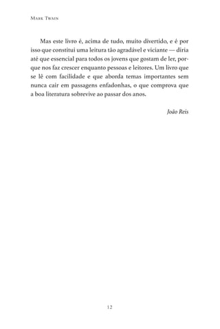 12
Mark Twain
Mas este livro é, acima de tudo, muito divertido, e é por
isso que constitui uma leitura tão agradável e viciante — diria
até que essencial para todos os jovens que gostam de ler, por-
que nos faz crescer enquanto pessoas e leitores. Um livro que
se lê com facilidade e que aborda temas importantes sem
nunca cair em passagens enfadonhas, o que comprova que
a boa literatura sobrevive ao passar dos anos.
João Reis
As Aventuras de Huckleberry Finn.indd 12 23/05/2018 13:00
 