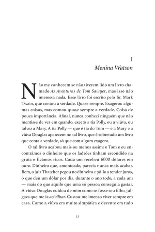 13
I
Menina Watson
N
ão me conhecem se não tiverem lido um livro cha-
mado As Aventuras de Tom Sawyer, mas isso não
interessa nada. Esse livro foi escrito pelo Sr. Mark
Twain, que contou a verdade. Quase sempre. Exagerou algu-
mas coisas, mas contou quase sempre a verdade. Coisa de
pouca importância. Afinal, nunca conheci ninguém que não
mentisse de vez em quando, exceto a tia Polly, ou a viúva, ou
talvez a Mary. A tia Polly — que é tia do Tom — e a Mary e a
viúva Douglas aparecem no tal livro, que é sobretudo um livro
que conta a verdade, só que com algum exagero.
O tal livro acabou mais ou menos assim: o Tom e eu en-
contrámos o dinheiro que os ladrões tinham escondido na
gruta e ficámos ricos. Cada um recebeu 6000 dólares em
ouro. Dinheiro que, amontoado, parecia nunca mais acabar.
Bem, o juiz Thatcher pegou no dinheiro e pô-lo a render juros,
o que deu um dólar por dia, durante o ano todo, a cada um
— mais do que aquilo que uma só pessoa conseguia gastar.
A viúva Douglas cuidou de mim como se fosse seu filho, jul-
gava que me ia acivilizar. Custou-me imenso viver sempre em
casa. Como a viúva era muito simpática e decente em tudo
As Aventuras de Huckleberry Finn.indd 13 23/05/2018 13:00
 