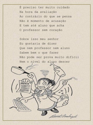 É preciso ter muito cuidado Na hora da avaliação  Ao contrário do que se pensa Não é momento de acusação E tem até aluno que acha O professor sem coração Sobre isso meu senhor  Eu gostaria de dizer Que nem professor nem aluno Sabem bem o que fazer Não pode ser prova muito difícil Nem o nível do aluno descer 