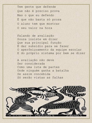 Tem gente que defende Que não é preciso prova Mas o que eu defendo É que não basta só prosa O aluno tem que mostrar O seu valor na hora Falando de avaliação Souza insiste em dizer Que sua principal função  É dar subsidio para se fazer O aperfeiçoamento da equipe escolar E do próprio sistema por bem se dizer A avaliação não deve  Ser considerada Como uma luta de partes Onde ninguém ganha a batalha Se assim concebida Só serão vistas as falhas 