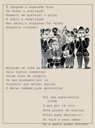 É chegada a esperada hora De fazer a avaliação Momento de acelerar o pulso E subir a respiração Mas peraí,a surpresa foi minha Anguenta coração! Bolaram um café da manhã Para juntos comemorar Foram dias de alegria Os que passamos por lá Acredito que deixei marcas E deles também pude aproveitar Foi uma esperiência linda O que por lá vivi Dava prazer de ensinar Então pude descobriri Só vale a pena saber Se a gente poder dividir 