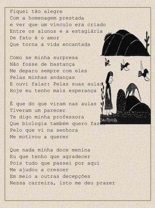Fiquei tão alegre Com a homenagem prestada e ver que um vínculo era criado Entre os alunos e a estagiária De fato é o amor Que torna a vida encantada Como se minha surpresa Não fosse de bastança Me deparo sempre com eles Pelas minhas andanças E ouvi falar: Pelas suas aulas Hoje eu tenho mais esperança É que do que viram nas aulas Tiveram um parecer Te digo minha professora Que biologia também quero fazer Pelo que vi na senhora Me motivou a querer Que nada minha doce menina Eu que tenho que agradecer Pois tudo que passei por aqui Me ajudou a crescer Em meio a outras decepções Nessa carreira, isto me deu prazer 