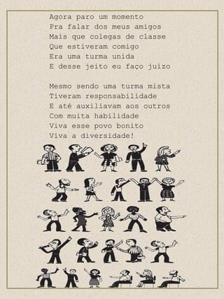 Agora paro um momento Pra falar dos meus amigos Mais que colegas de classe Que estiveram comigo Era uma turma unida E desse jeito eu faço juízo Mesmo sendo uma turma mista Tiveram responsabilidade E até auxiliavam aos outros Com muita habilidade Viva esse povo bonito Viva a diversidade! 