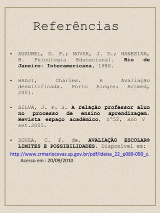 Referências  AUSUBEL, D. P.; NOVAK, J. D.; HANESIAN, H. Psicologia Educacional . Rio de Janeiro: Interamericana,  1980. HADJI, Charles. A Avaliação desmitificada. Porto Alegre: Artmed, 2001. SILVA, J. P. S.  A relação professor aluo no processo de ensino aprendizagem .  Revista espaço acadêmico , nº52, ano V  set.2005. SOUZA, C. P. de,  AVALIAÇÃO ESCOLAR® LIMITES E POSSIBILIDADES.  Disponível em: http://www.crmariocovas.sp.gov.br/pdf/ideias_22_p089-090_c.pdf   Acesso em : 20/09/2010 